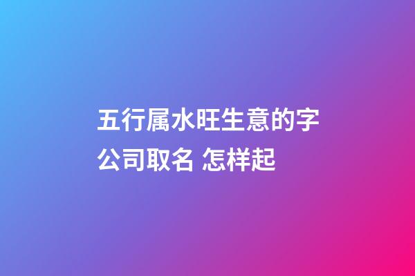 五行属水旺生意的字公司取名 怎样起-第1张-公司起名-玄机派